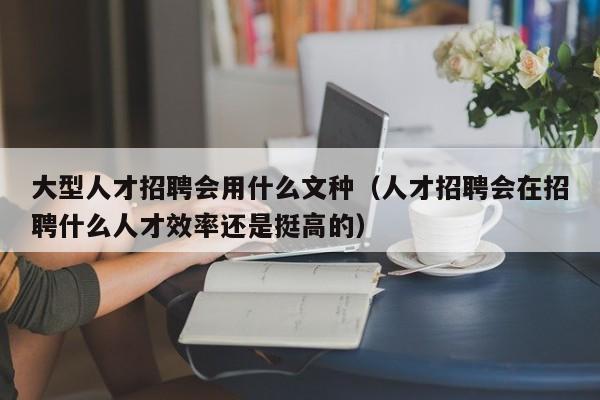 大型人才招聘会用什么文种（人才招聘会在招聘什么人才效率还是挺高的）