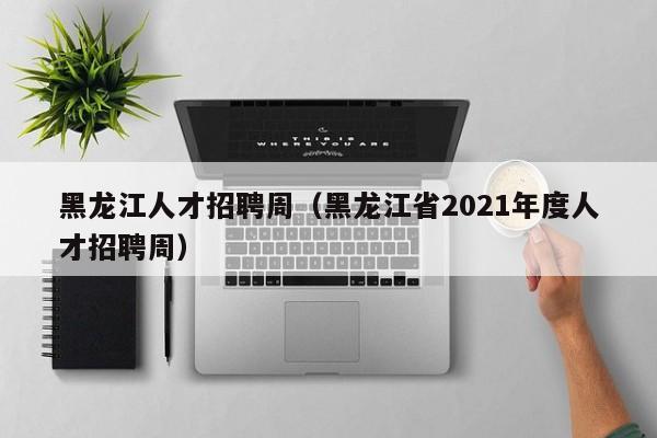 黑龙江人才招聘周（黑龙江省2021年度人才招聘周）