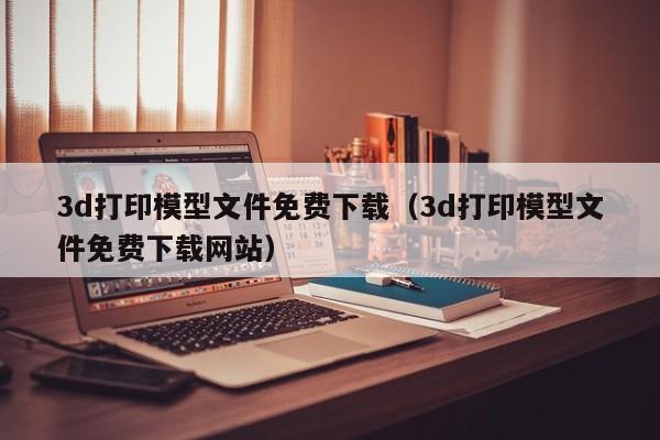 3d打印模型文件免费下载（3d打印模型文件免费下载网站）