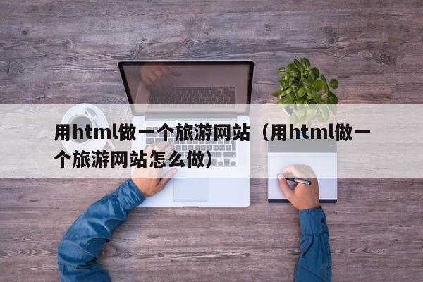 用html做一个旅游网站（用html做一个旅游网站怎么做）