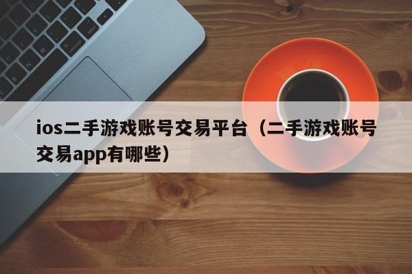 ios二手游戏账号交易平台（二手游戏账号交易app有哪些）