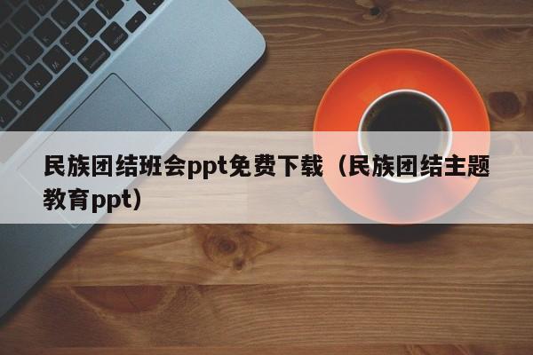 民族团结班会ppt免费下载（民族团结主题教育ppt）