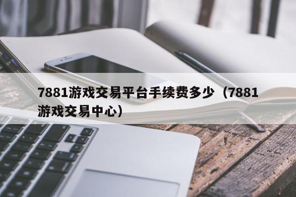 7881游戏交易平台手续费多少（7881游戏交易中心）