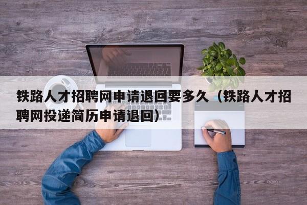 铁路人才招聘网申请退回要多久（铁路人才招聘网投递简历申请退回）