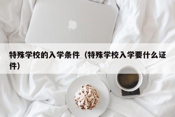 特殊学校的入学条件（特殊学校入学要什么证件）