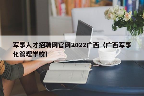 军事人才招聘网官网2022广西（广西军事化管理学校）