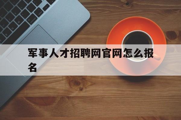 军事人才招聘网官网怎么报名(军事人才招聘网官网报名入口2023)