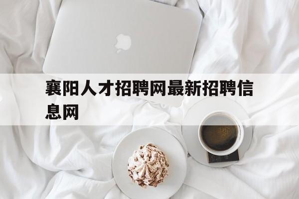 襄阳人才招聘网最新招聘信息网(襄阳人才招聘网最新招聘信息网官网)