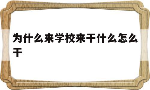 为什么来学校来干什么怎么干(为什么来学校 来干什么 怎么干)