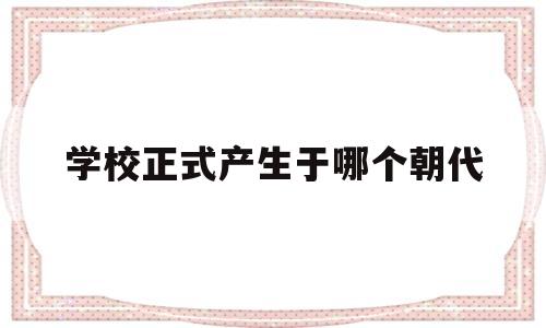 包含学校正式产生于哪个朝代的词条