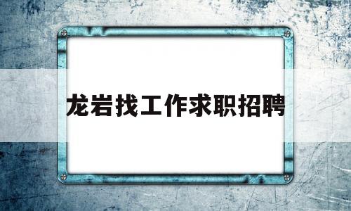 龙岩找工作求职招聘(龙岩找工作求职招聘网)