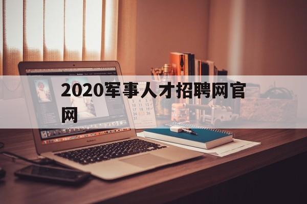 2020军事人才招聘网官网(2020军事人才招聘网官网入口)