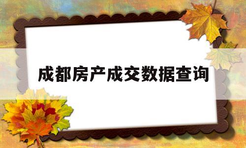 成都房产成交数据查询(成都房产成交数据查询在哪个app)