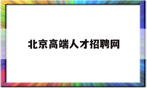 北京高端人才招聘网(北京高端人才招聘网官网)