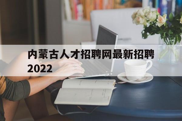 内蒙古人才招聘网最新招聘2022(内蒙古人才招聘网最新招聘2022管网)