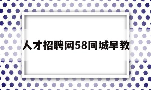 人才招聘网58同城早教(58同城招聘网找工作早教)