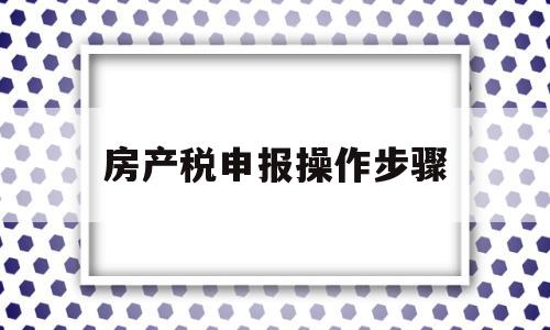 房产税申报操作步骤(房产税申报操作视频讲解举例说明)