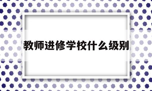 教师进修学校什么级别(教师进修学校什么级别最高)