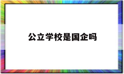 公立学校是国企吗(公立学校是国企吗还是私企)