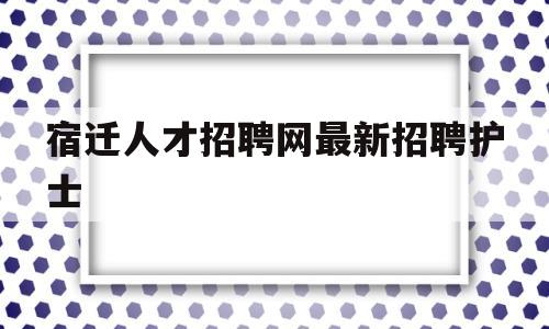 宿迁人才招聘网最新招聘护士(宿迁人才招聘网最新招聘2021)