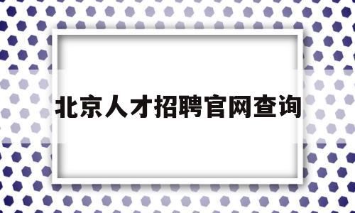 北京人才招聘官网查询(北京人才招聘官网查询系统)