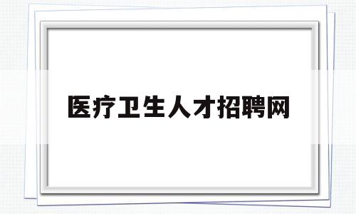 医疗卫生人才招聘网(浙江医疗卫生人才招聘网)