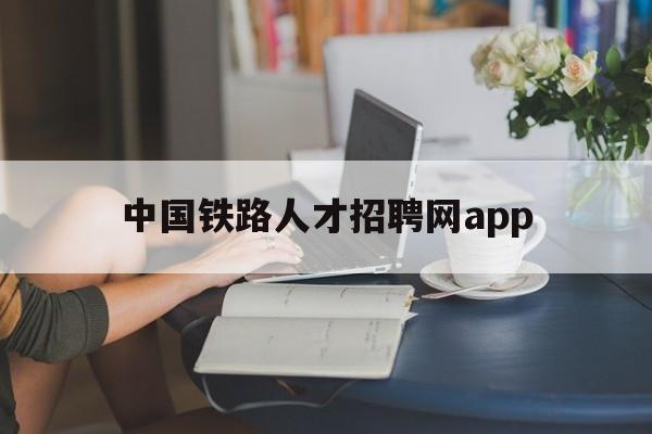 中国铁路人才招聘网app(中国铁路人才招聘网毕业生应聘登记表)