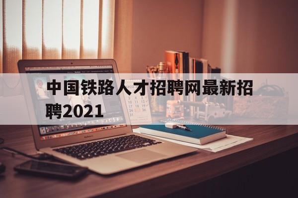 中国铁路人才招聘网最新招聘2021(中国铁路人才招聘网最新招聘2021年)