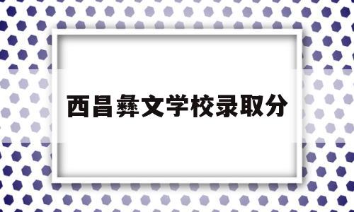 西昌彝文学校录取分(西昌彝文学校录取分数是多少)