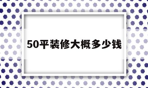 50平装修大概多少钱(50平的房子装修大概多少钱)