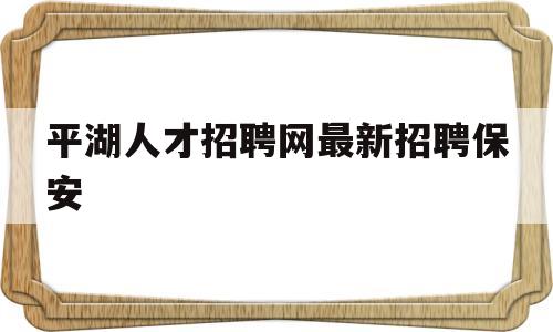 平湖人才招聘网最新招聘保安(平湖人才招聘网最新招聘保安信息)