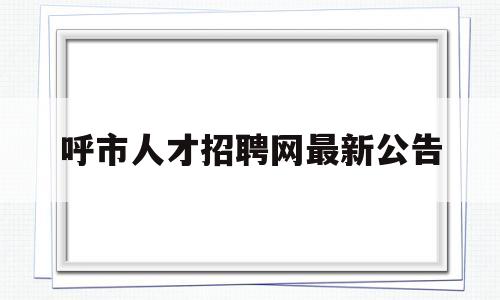 呼市人才招聘网最新公告(呼市人才招聘信息最新招聘2021)