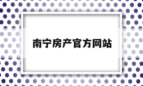 南宁房产官方网站(南宁房地产门户网站)