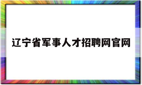 辽宁省军事人才招聘网官网(辽宁省军事人才招聘网官网2022)