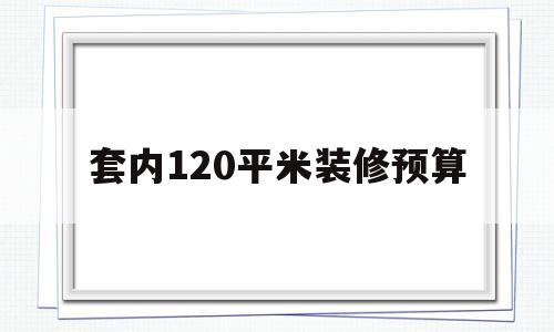 套内120平米装修预算(套内面积120平方装修预算)