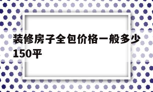 装修房子全包价格一般多少150平(装修房子全包价格一般多少150平米)