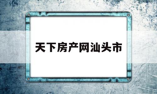 天下房产网汕头市(汕头房地产新闻资讯)