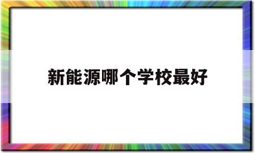 新能源哪个学校最好(新能源最好的大学排名)