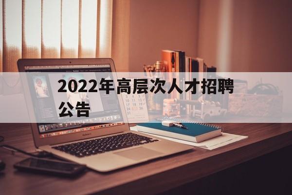 2022年高层次人才招聘公告(2022年高层次人才招聘公告在哪里看)