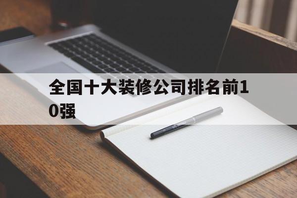 全国十大装修公司排名前10强(全国十大装修公司排名前10强有哪些)