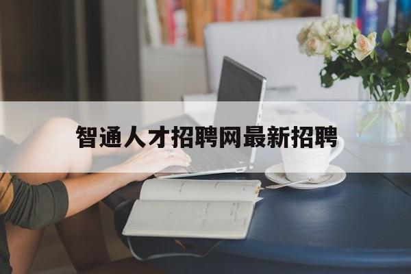 智通人才招聘网最新招聘(智通人才招聘网最新招聘信息网)