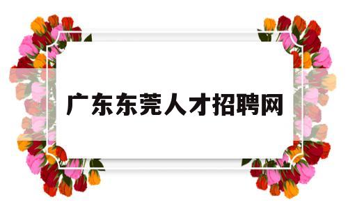 广东东莞人才招聘网(广东东莞人才市场招聘)