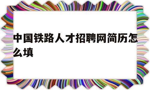 中国铁路人才招聘网简历怎么填(中国铁路人才招聘网简历填错了怎么办)