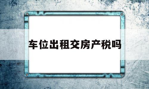 车位出租交房产税吗(车位出租是否缴纳房产税)