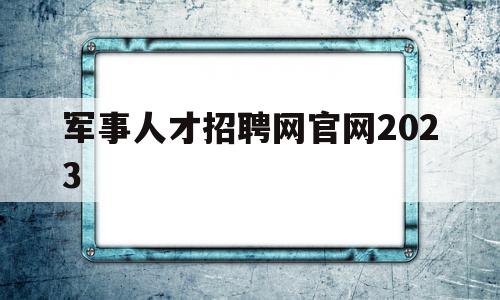 军事人才招聘网官网2023(军事人才招聘网官网2023技能岗位表)