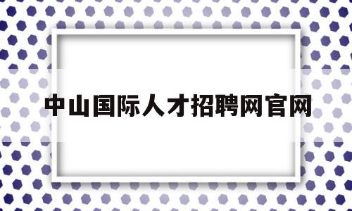 中山国际人才招聘网官网(中山国际人才招聘信息网站)