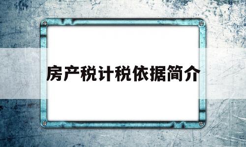 房产税计税依据简介(房产税的计税依据与适用税率)