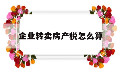 企业转卖房产税怎么算(企业转让房产如何缴纳增值税)