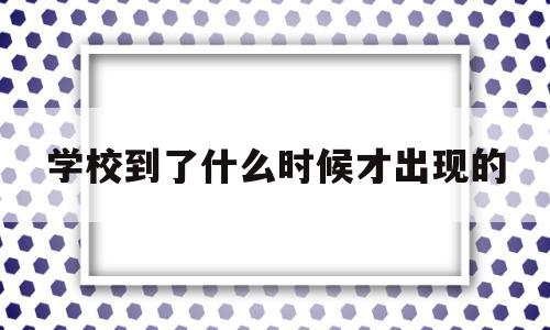 学校到了什么时候才出现的(无论是西方还是中国,学校都是到了什么时候才出现的)