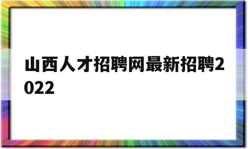 山西人才招聘网最新招聘2022(山西人才招聘网最新招聘2022日语教师)